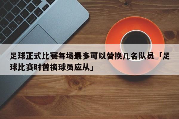 足球正式比赛每场最多可以替换几名队员「足球比赛时替换球员应从」